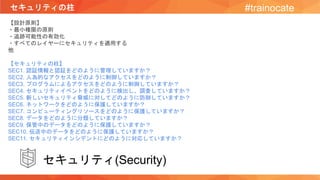 セキュリティの柱 #trainocate
【設計原則】
・最小権限の原則
・追跡可能性の有効化
・すべてのレイヤーにセキュリティを適用する
他
【セキュリティの柱】
SEC1. 認証情報と認証をどのように管理していますか？
SEC2. 人為的なアクセスをどのように制御していますか？
SEC3. プログラムによるアクセスをどのように制御していますか？
SEC4. セキュリティイベントをどのように検出し、調査していますか？
SEC5. 新しいセキュリティ脅威に対してどのように防御していますか？
SEC6. ネットワークをどのように保護していますか？
SEC7. コンピューティングリソースをどのように保護していますか？
SEC8. データをどのように分類していますか？
SEC9. 保管中のデータをどのように保護していますか？
SEC10. 伝送中のデータをどのように保護していますか？
SEC11. セキュリティインシデントにどのように対応していますか？
セキュリティ(Security)
 