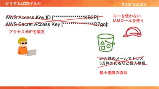 どうすれば防げるか #trainocate
AWS Access Key ID [****************KB2P]:
AWS Secret Access Key [****************Q7go]:
24万件のメールアドレス
5万件の氏名など個人情報
最小権限の原則
アクセス元IPを限定
キーを使わない
IAMロールを使う
 