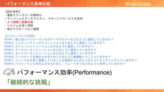 パフォーマンス効率の柱 #trainocate
【設計原則】
・最新テクノロジーの標準化
・サーバーレスアーキテクチャ、マネージドサービスを使用
・より頻繁に実験可能
・システムを深く理解
・数分でグローバルに展開
【パフォーマンスの柱】
PERF1. 最も良いパフォーマンスのアーキテクチャをどのように選択していますか？
PERF2. コンピューティングソリューションをどのように選択していますか？
PERF3. ストレージソリューションをどのように選択していますか？
PERF4. データベースソリューションをどのように選択していますか？
PERF5. ネットワークソリューションをどのように選択していますか？
PERF6. ワークロードを進化させるためにどのように新機能とりこんでいますか？
PERF7. リソースが正常に稼働していることを確認するためにどのようにモニタリングしていますか？
PERF8. パフォーマンスを向上させるために、トレードオフをどのように利用していますか？
パフォーマンス効率(Performance)
「継続的な挑戦」
 