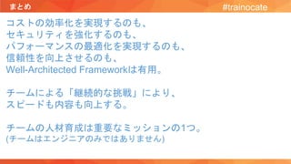 まとめ #trainocate
コストの効率化を実現するのも、
セキュリティを強化するのも、
パフォーマンスの最適化を実現するのも、
信頼性を向上させるのも、
Well-Architected Frameworkは有用。
チームによる「継続的な挑戦」により、
スピードも内容も向上する。
チームの人材育成は重要なミッションの1つ。
(チームはエンジニアのみではありません)
 