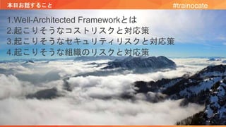 本日お話すること
1.Well-Architected Frameworkとは
2.起こりそうなコストリスクと対応策
3.起こりそうなセキュリティリスクと対応策
4.起こりそうな組織のリスクと対応策
#trainocate
 