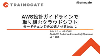 AWS設計ガイドラインで
取り組むクラウドシフト
モードチェンジを加速させるために
トレノケート株式会社
AAI(AWS Authorized Instructor) Champion
山下 光洋
#trainocate
 