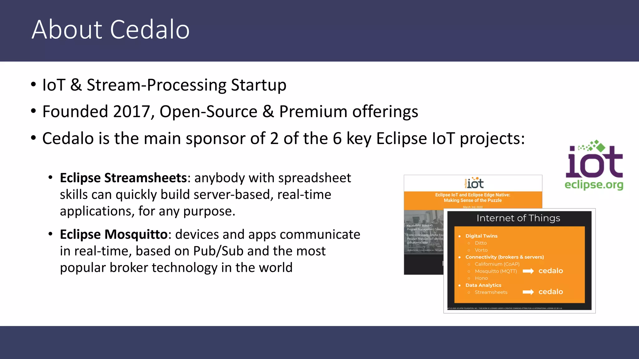 About Cedalo • IoT & Stream-Processing Startup • Founded 2017, Open-Source & Premium offerings • Cedalo is the main sponsor of 2 of the 6 key Eclipse IoT projects: • Eclipse Streamsheets: anybody with spreadsheet skills can quickly build server-based, real-time applications, for any purpose. • Eclipse Mosquitto: devices and apps communicate in real-time, based on Pub/Sub and the most popular broker technology in the world 