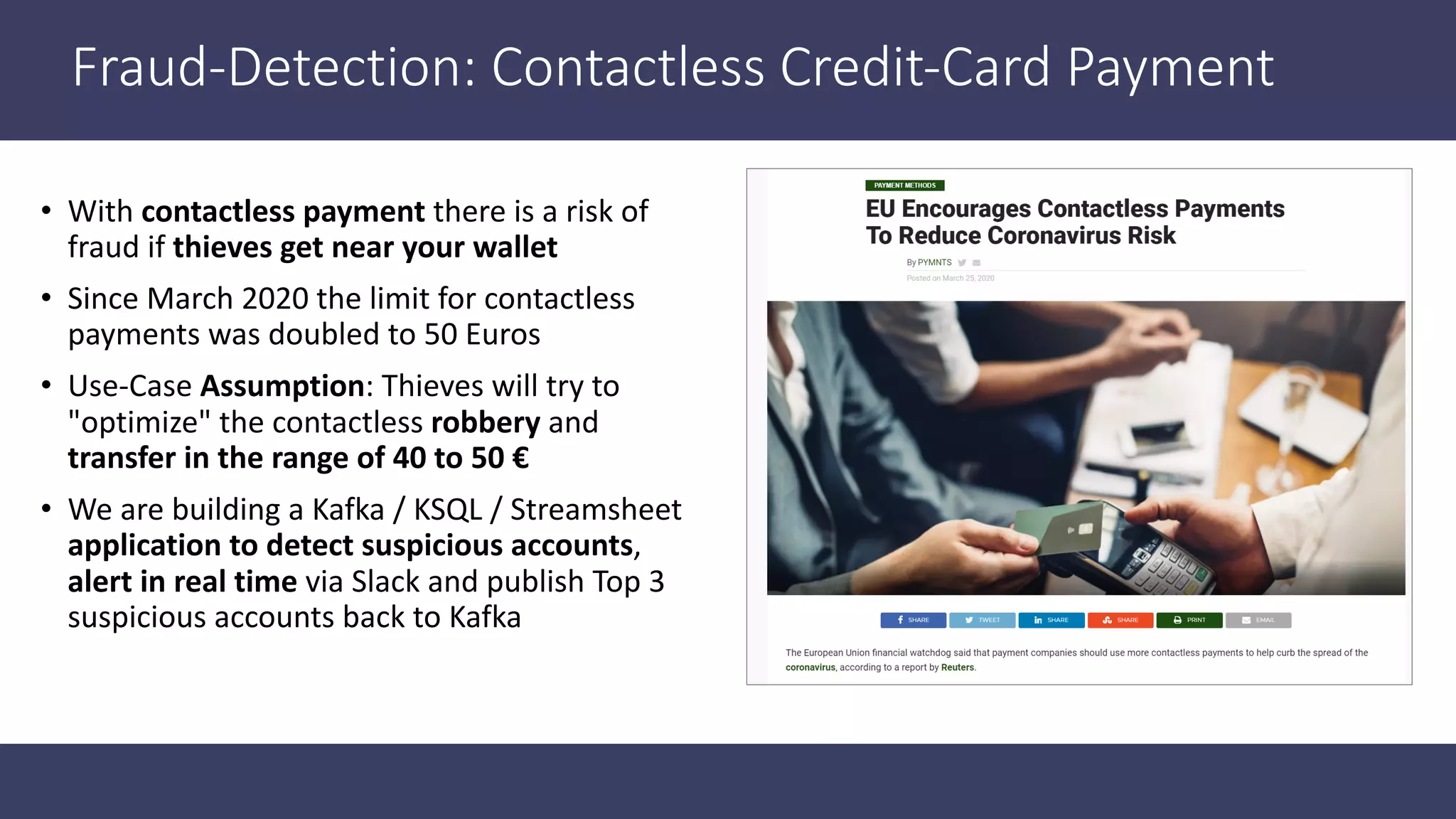 Fraud-Detection: Contactless Credit-Card Payment • With contactless payment there is a risk of fraud if thieves get near your wallet • Since March 2020 the limit for contactless payments was doubled to 50 Euros • Use-Case Assumption: Thieves will try to "optimize" the contactless robbery and transfer in the range of 40 to 50 € • We are building a Kafka / KSQL / Streamsheet application to detect suspicious accounts, alert in real time via Slack and publish Top 3 suspicious accounts back to Kafka 