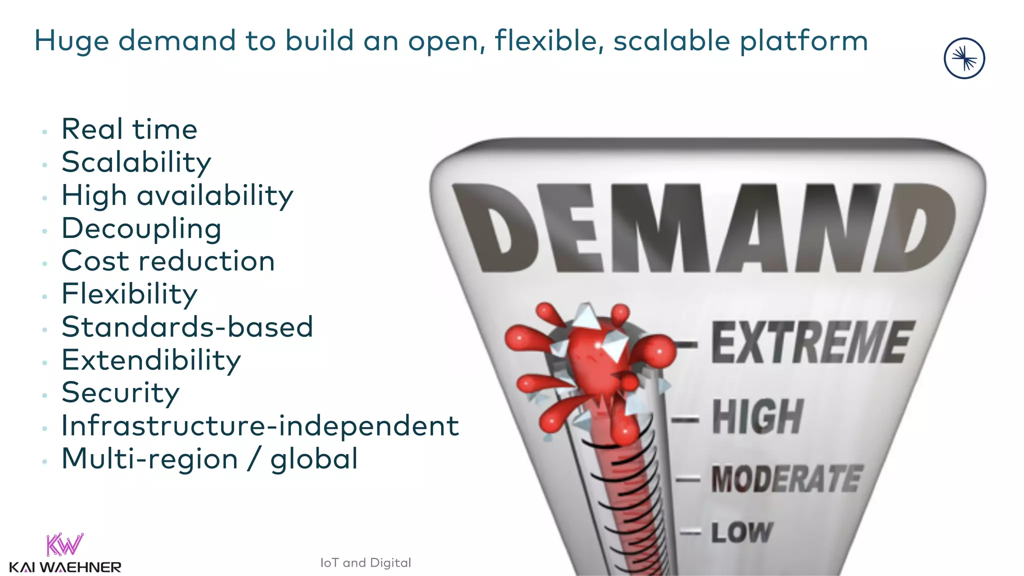IoT and Digital Twin with Apache Kafka and InfluxDB – @KaiWaehner - www.kai-waehner.de
Huge demand to build an open, flexible, scalable platform
• Real time
• Scalability
• High availability
• Decoupling
• Cost reduction
• Flexibility
• Standards-based
• Extendibility
• Security
• Infrastructure-independent
• Multi-region / global
 