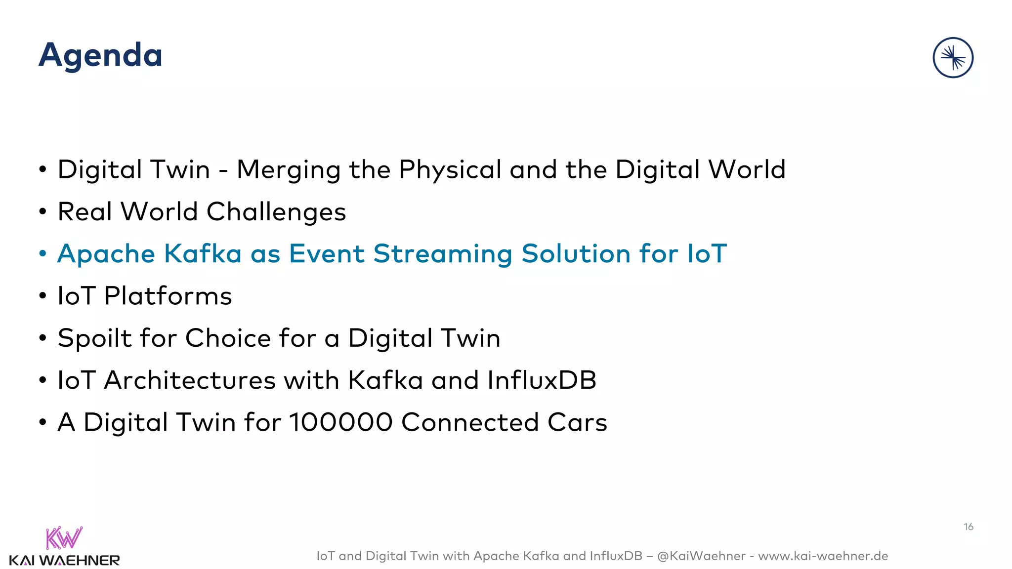 IoT and Digital Twin with Apache Kafka and InfluxDB – @KaiWaehner - www.kai-waehner.de
Agenda
• Digital Twin - Merging the Physical and the Digital World
• Real World Challenges
• Apache Kafka as Event Streaming Solution for IoT
• IoT Platforms
• Spoilt for Choice for a Digital Twin
• IoT Architectures with Kafka and InfluxDB
• A Digital Twin for 100000 Connected Cars
16
 