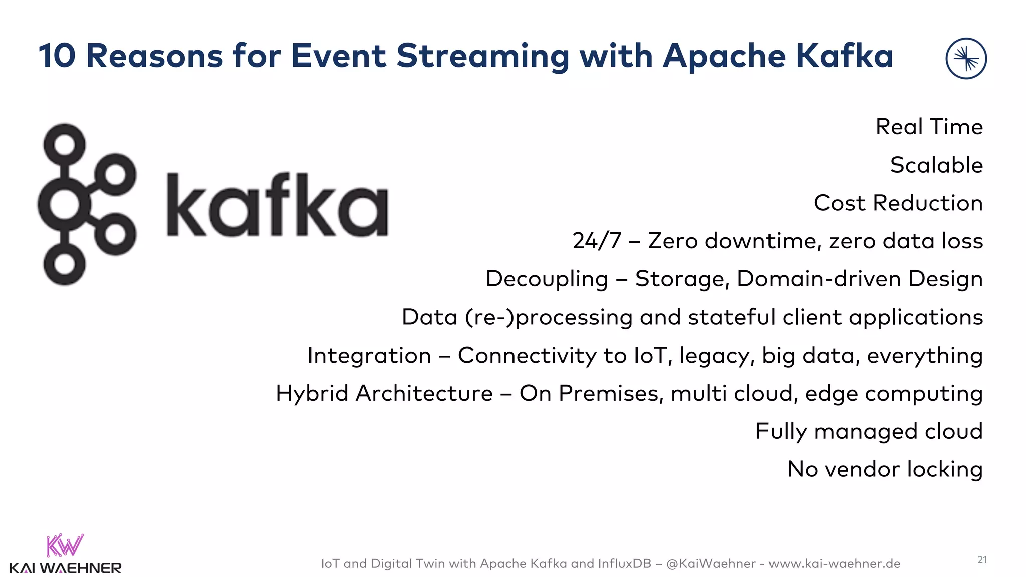 IoT and Digital Twin with Apache Kafka and InfluxDB – @KaiWaehner - www.kai-waehner.de
10 Reasons for Event Streaming with Apache Kafka
Real Time
Scalable
Cost Reduction
24/7 – Zero downtime, zero data loss
Decoupling – Storage, Domain-driven Design
Data (re-)processing and stateful client applications
Integration – Connectivity to IoT, legacy, big data, everything
Hybrid Architecture – On Premises, multi cloud, edge computing
Fully managed cloud
No vendor locking
21
 