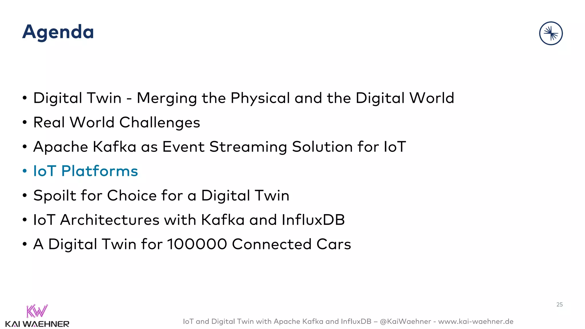 IoT and Digital Twin with Apache Kafka and InfluxDB – @KaiWaehner - www.kai-waehner.de
Agenda
• Digital Twin - Merging the Physical and the Digital World
• Real World Challenges
• Apache Kafka as Event Streaming Solution for IoT
• IoT Platforms
• Spoilt for Choice for a Digital Twin
• IoT Architectures with Kafka and InfluxDB
• A Digital Twin for 100000 Connected Cars
25
 