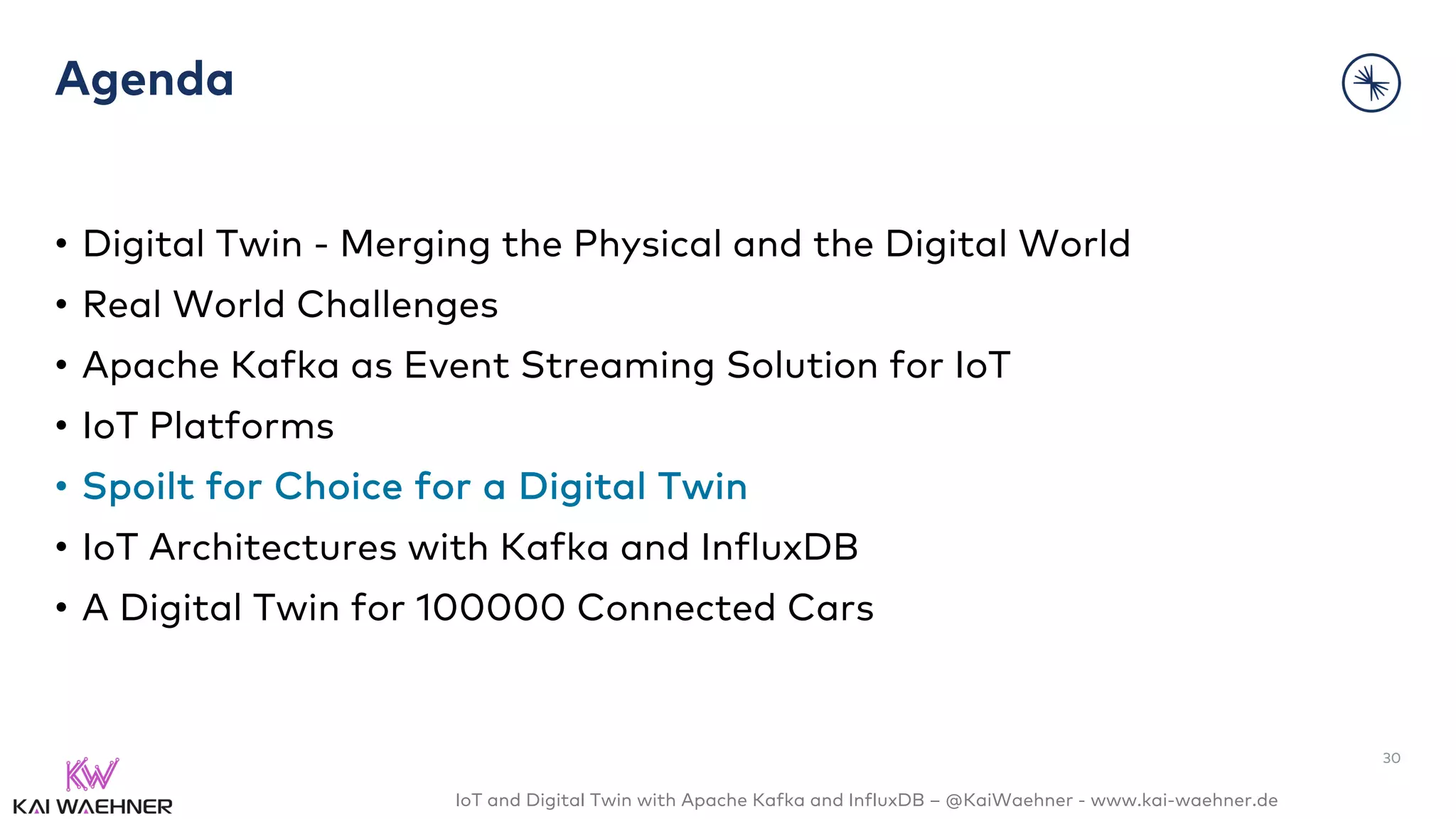 IoT and Digital Twin with Apache Kafka and InfluxDB – @KaiWaehner - www.kai-waehner.de
Agenda
• Digital Twin - Merging the Physical and the Digital World
• Real World Challenges
• Apache Kafka as Event Streaming Solution for IoT
• IoT Platforms
• Spoilt for Choice for a Digital Twin
• IoT Architectures with Kafka and InfluxDB
• A Digital Twin for 100000 Connected Cars
30
 