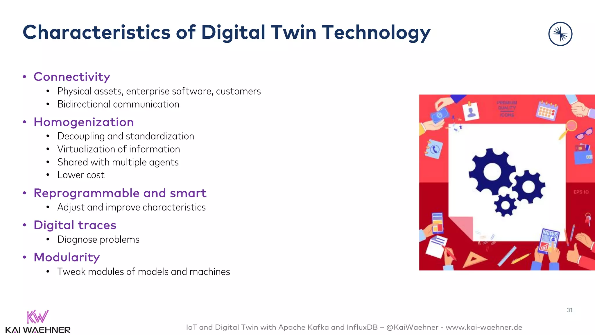 IoT and Digital Twin with Apache Kafka and InfluxDB – @KaiWaehner - www.kai-waehner.de
Characteristics of Digital Twin Technology
• Connectivity
• Physical assets, enterprise software, customers
• Bidirectional communication
• Homogenization
• Decoupling and standardization
• Virtualization of information
• Shared with multiple agents
• Lower cost
• Reprogrammable and smart
• Adjust and improve characteristics
• Digital traces
• Diagnose problems
• Modularity
• Tweak modules of models and machines
31
 