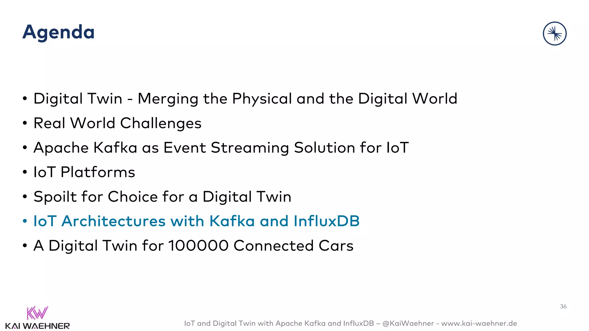 IoT and Digital Twin with Apache Kafka and InfluxDB – @KaiWaehner - www.kai-waehner.de
Agenda
• Digital Twin - Merging the Physical and the Digital World
• Real World Challenges
• Apache Kafka as Event Streaming Solution for IoT
• IoT Platforms
• Spoilt for Choice for a Digital Twin
• IoT Architectures with Kafka and InfluxDB
• A Digital Twin for 100000 Connected Cars
36
 