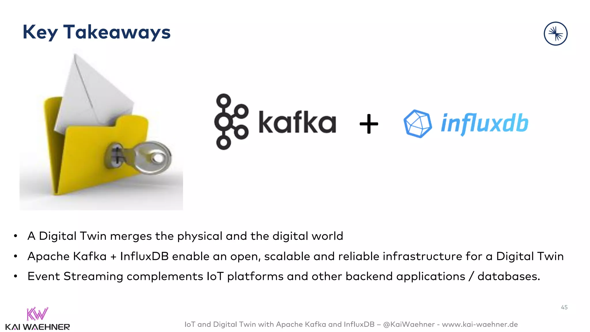 IoT and Digital Twin with Apache Kafka and InfluxDB – @KaiWaehner - www.kai-waehner.de
Key Takeaways
• A Digital Twin merges the physical and the digital world
• Apache Kafka + InfluxDB enable an open, scalable and reliable infrastructure for a Digital Twin
• Event Streaming complements IoT platforms and other backend applications / databases.
+
45
 