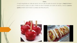 Outros
A maçã mergulhada em calda de açúcar, com um cabo de palito de picolé, dá origem à Maçã do Amor e
sucesso entre os casais. Já o pão, cortado ao meio e recheado com molho de salsicha, o famoso cachorro-
quente, também está incluído no cardápio das festas de junho.
 
