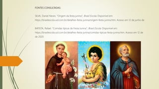 FONTES CONSULTADAS:
SILVA, Daniel Neves. "Origem da festa junina"; Brasil Escola. Disponível em:
https://brasilescola.uol.com.br/detalhes-festa-junina/origem-festa-junina.htm. Acesso em 12 de junho de
BATISTA, Rafael. "Comidas típicas de Festa Junina"; Brasil Escola. Disponível em:
https://brasilescola.uol.com.br/detalhes-festa-junina/comidas-tipicas-festa-junina.htm. Acesso em 12 de
de 2020.
 