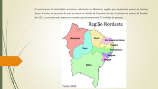 O crescimento da festividade aconteceu sobretudo no Nordeste, região que atualmente possui as maiores
festas. A maior festa junina do país acontece na cidade de Campina Grande, localizada no estado da Paraíba.
Em 2017, a estimativa do evento era receber aproximadamente 2,5 milhões de pessoas.
 