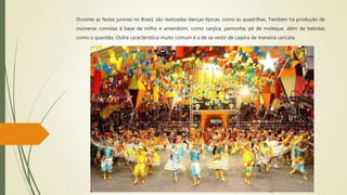 Durante as festas juninas no Brasil, são realizadas danças típicas, como as quadrilhas. Também há produção de
inúmeras comidas à base de milho e amendoim, como canjica, pamonha, pé de moleque, além de bebidas
como o quentão. Outra característica muito comum é a de se vestir de caipira de maneira caricata.
 