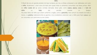 Milho
O Brasil não era um grande produtor de trigo na época, por isso, as festas começaram a ser celebradas com outro
o milho. Atualmente, o item serve de base para quase todos os alimentos consumidos nas festas juninas. Além
do milho cozido em si, outras comidas derivadas desse grão, como canjica, pipoca, curau e o bolo de
milho ou fubá, são servidas durante os festejos.
Há pratos feitos de milho que variam conforme a região, como a pamonha, mais comum nos estados de Goiás e
Gerais, e a polenta, tradicional entre os gaúchos. Já os nordestinos costumam usar o milho para fazer cuscuz, que
ser consumido com carne-seca ou ovo cozido.
 