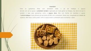 Amendoim
Entre as guloseimas feitas com amendoim estão o pé de moleque e paçoca
Servido com sal ou açúcar, o amendoim torrado é apreciado por muita gente nos festejos, mas não é só isso! A
também é base para guloseimas como a paçoca doce, feita com farinha de mandioca e açúcar.
O pé de moleque é outra amostra do que pode ser feito com o amendoim. Nesse caso, mergulhado em melado de
rapadura. Além disso, outros pratos, como a canjica, levam o amendoim para incrementar o sabor.
 