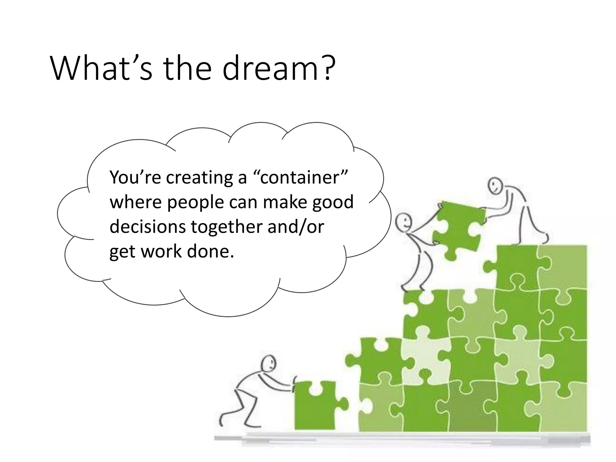 What’s the dream?
You’re creating a “container”
where people can make good
decisions together and/or
get work done.
 