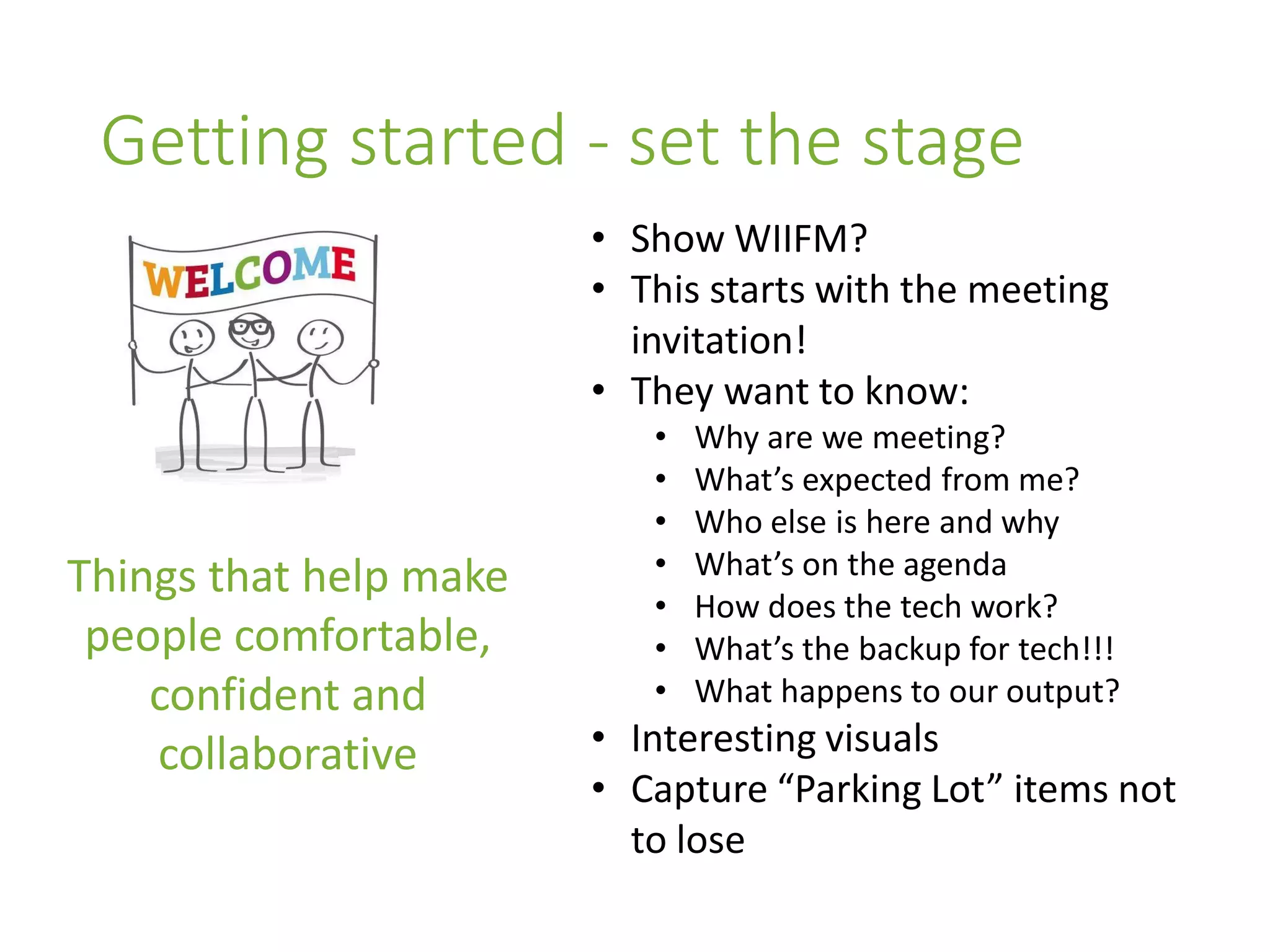 Getting started - set the stage
Things that help make
people comfortable,
confident and
collaborative
• Show WIIFM?
• This starts with the meeting
invitation!
• They want to know:
• Why are we meeting?
• What’s expected from me?
• Who else is here and why
• What’s on the agenda
• How does the tech work?
• What’s the backup for tech!!!
• What happens to our output?
• Interesting visuals
• Capture “Parking Lot” items not
to lose
 