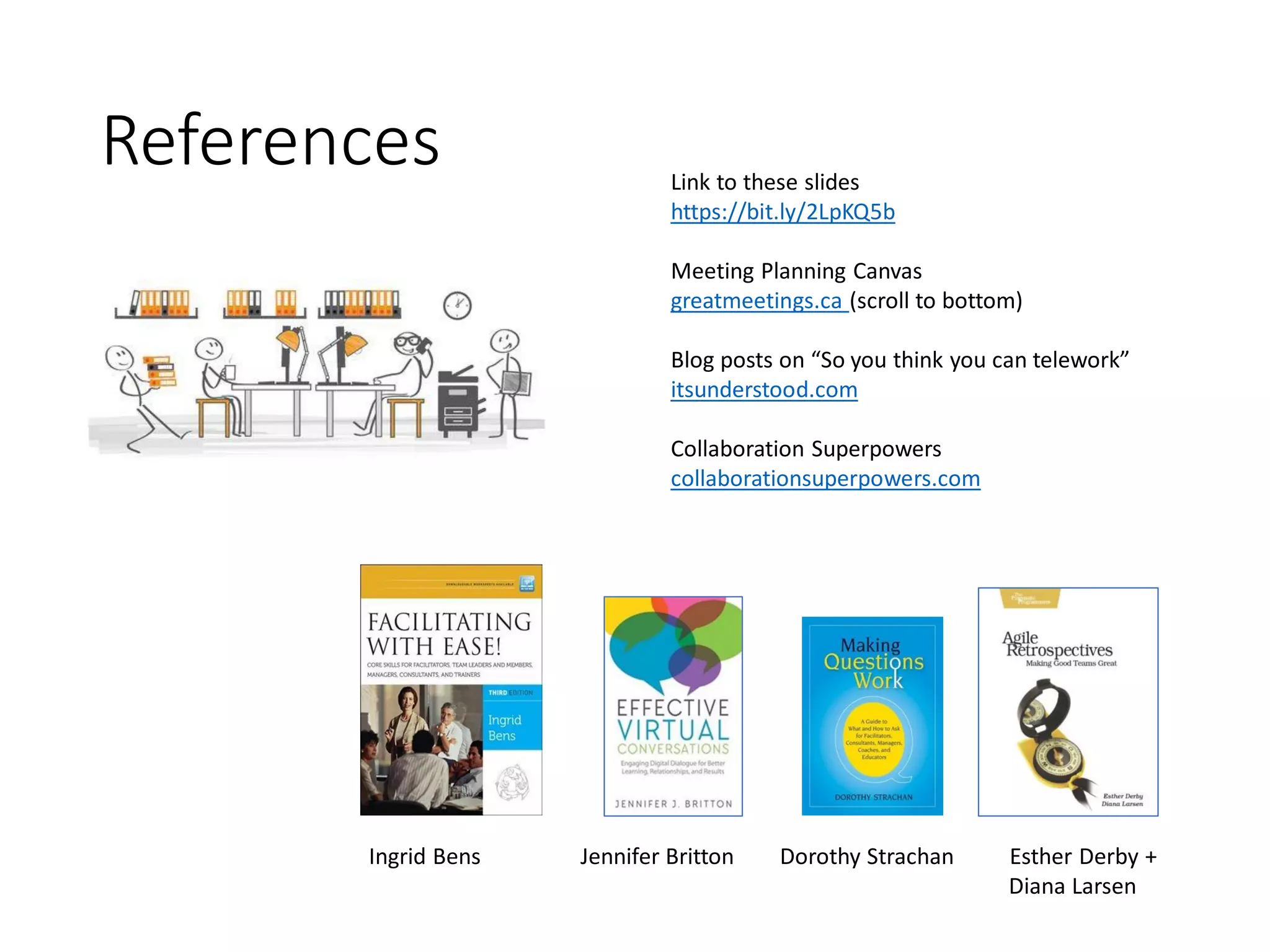 References
Ingrid Bens Jennifer Britton Dorothy Strachan Esther Derby +
Diana Larsen
Link to these slides
https://bit.ly/2LpKQ5b
Meeting Planning Canvas
greatmeetings.ca (scroll to bottom)
Blog posts on “So you think you can telework”
itsunderstood.com
Collaboration Superpowers
collaborationsuperpowers.com
 