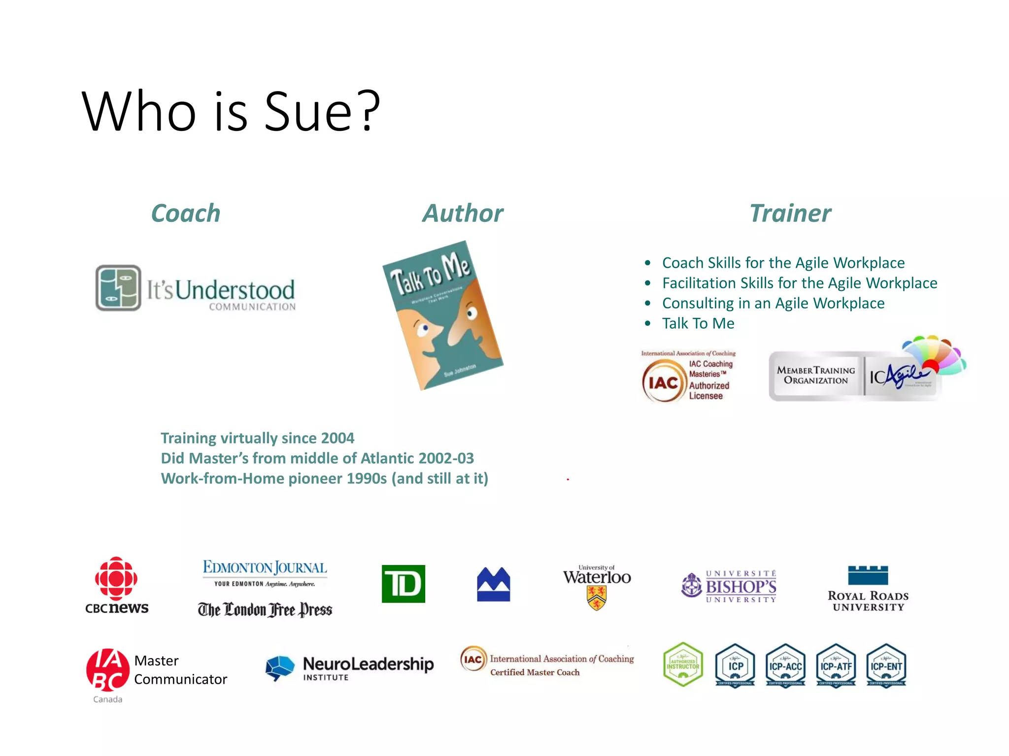 Who is Sue?
• Coach Skills for the Agile Workplace
• Facilitation Skills for the Agile Workplace
• Consulting in an Agile Workplace
• Talk To Me
Coach Author Trainer
Training virtually since 2004
Did Master’s from middle of Atlantic 2002-03
Work-from-Home pioneer 1990s (and still at it)
Master
Communicator
 