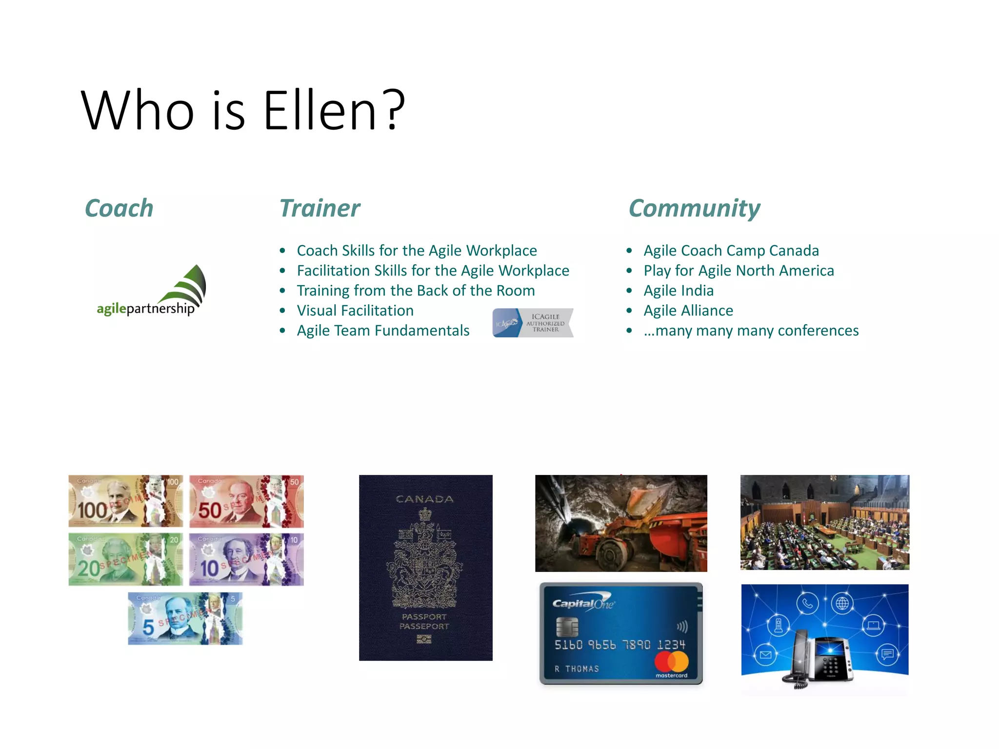 Who is Ellen?
• Coach Skills for the Agile Workplace
• Facilitation Skills for the Agile Workplace
• Training from the Back of the Room
• Visual Facilitation
• Agile Team Fundamentals
Coach Trainer Community
• Agile Coach Camp Canada
• Play for Agile North America
• Agile India
• Agile Alliance
• …many many many conferences
 