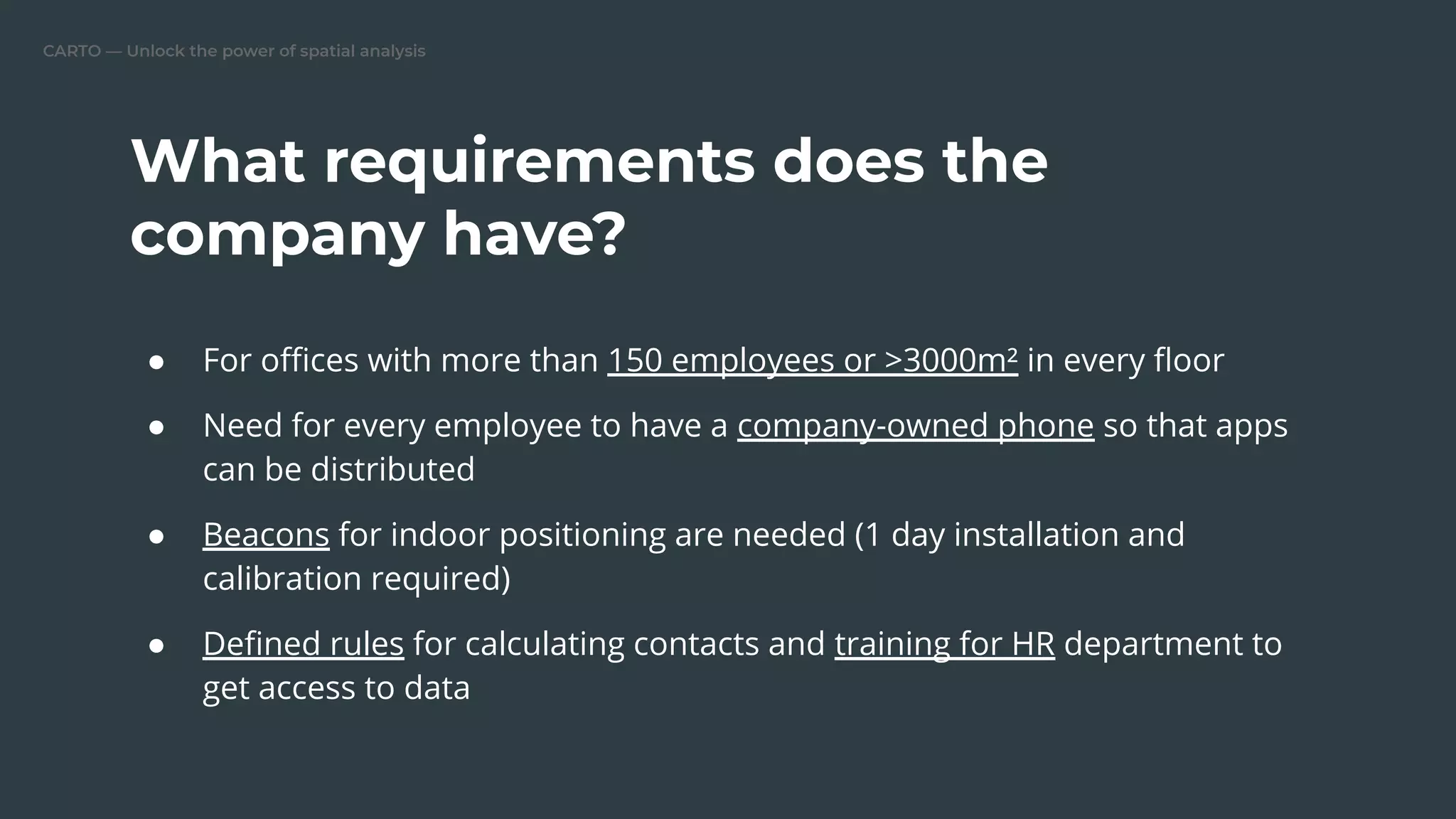 CARTO — Unlock the power of spatial analysis
● For oﬃces with more than 150 employees or >3000m² in every ﬂoor
● Need for every employee to have a company-owned phone so that apps
can be distributed
● Beacons for indoor positioning are needed (1 day installation and
calibration required)
● Deﬁned rules for calculating contacts and training for HR department to
get access to data
What requirements does the
company have?
 