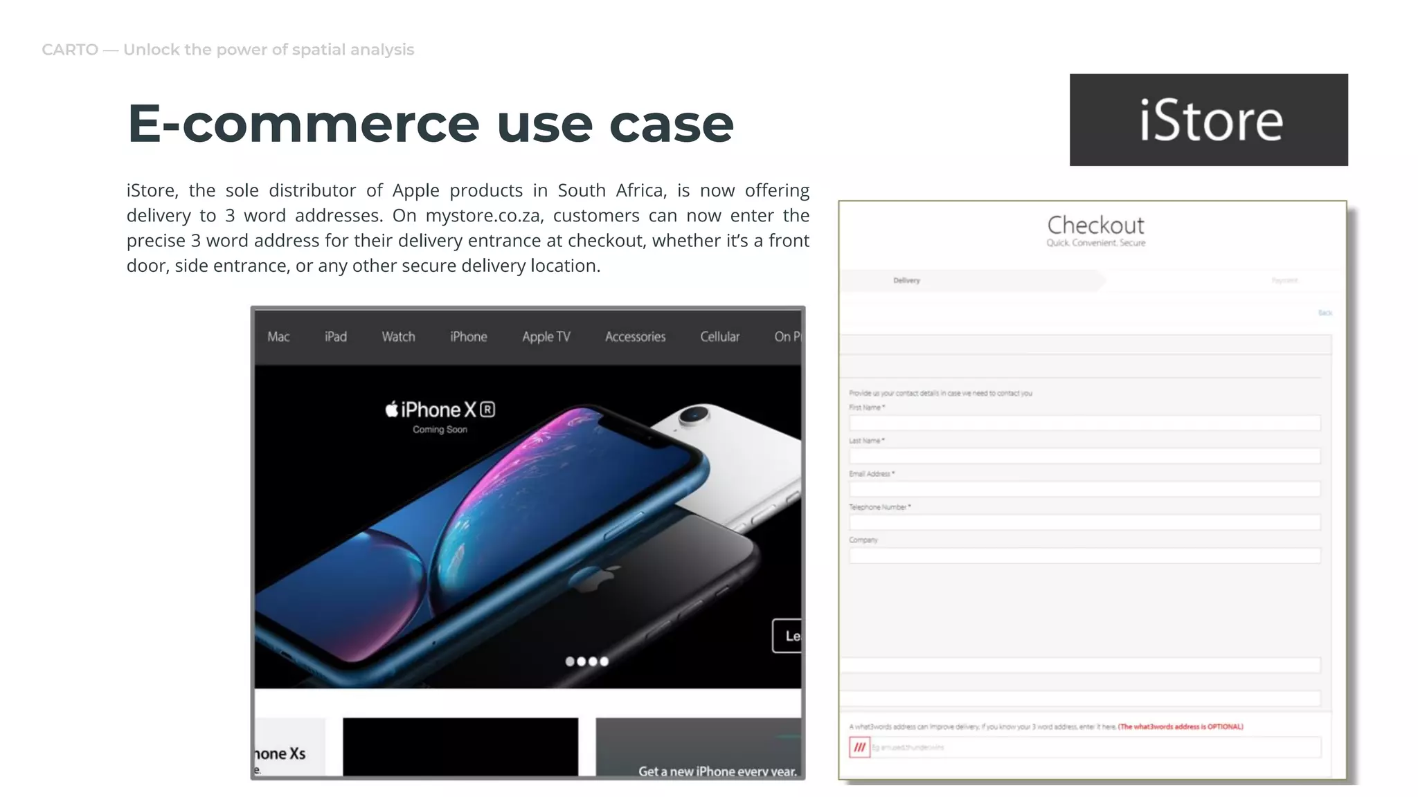 CARTO — Unlock the power of spatial analysis
E-commerce use case
iStore, the sole distributor of Apple products in South Africa, is now oﬀering
delivery to 3 word addresses. On mystore.co.za, customers can now enter the
precise 3 word address for their delivery entrance at checkout, whether it’s a front
door, side entrance, or any other secure delivery location.
 