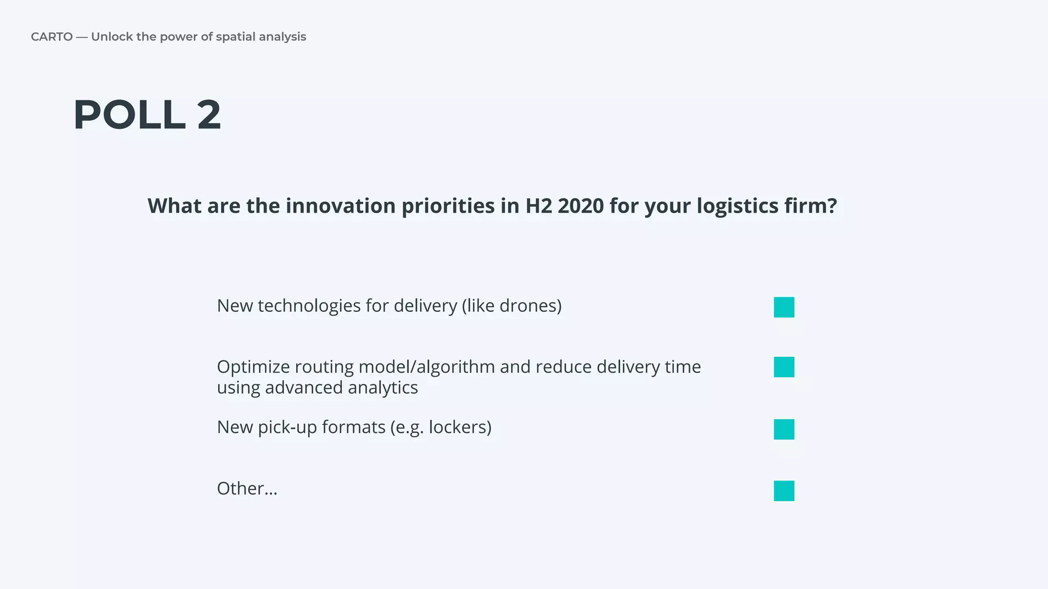 CARTO — Unlock the power of spatial analysis
POLL 2
New technologies for delivery (like drones)
Optimize routing model/algorithm and reduce delivery time
using advanced analytics
New pick-up formats (e.g. lockers)
What are the innovation priorities in H2 2020 for your logistics ﬁrm?
Other…
 