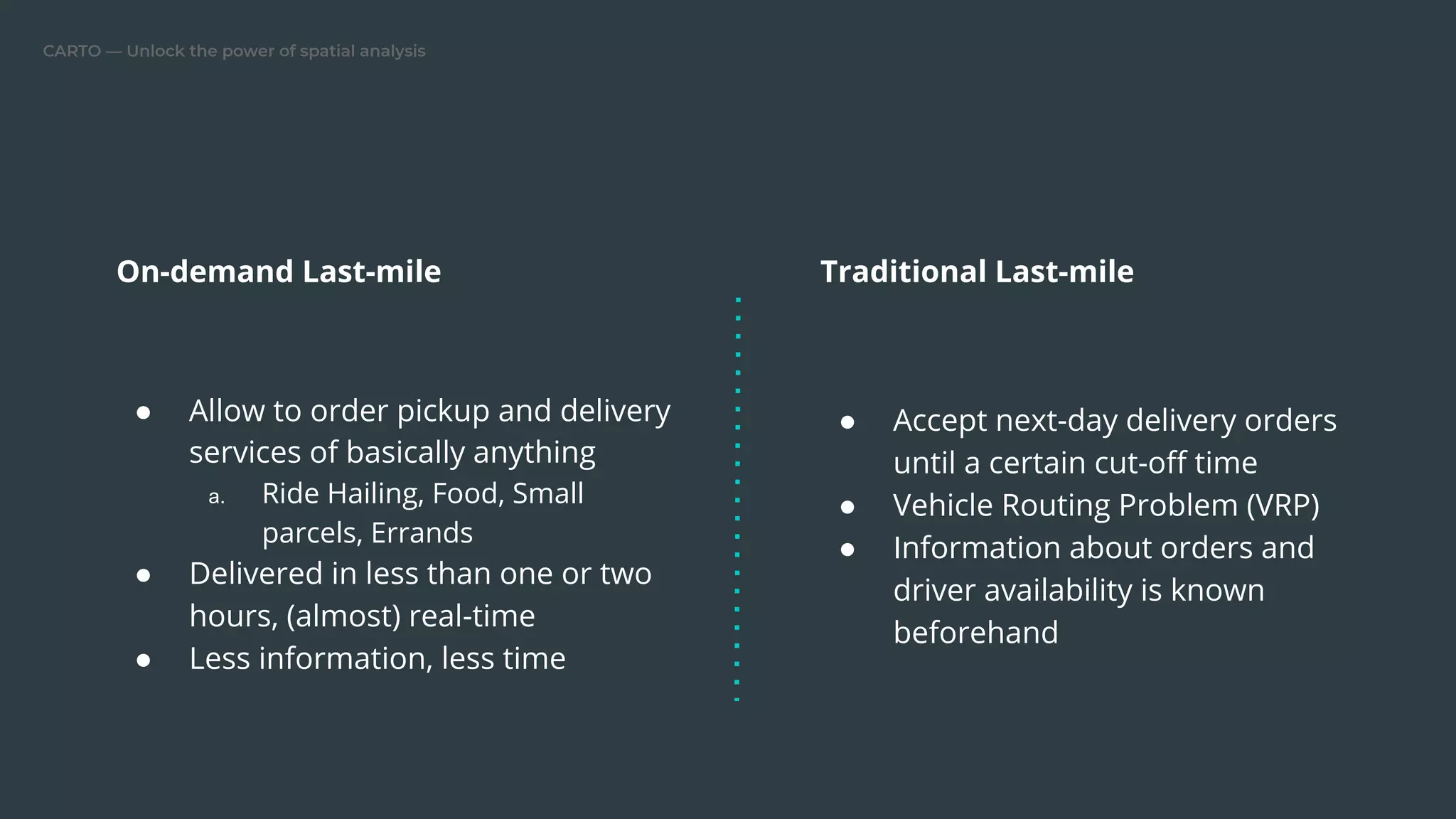 CARTO — Unlock the power of spatial analysis
On-demand Last-mile
● Allow to order pickup and delivery
services of basically anything
a. Ride Hailing, Food, Small
parcels, Errands
● Delivered in less than one or two
hours, (almost) real-time
● Less information, less time
Traditional Last-mile
● Accept next-day delivery orders
until a certain cut-oﬀ time
● Vehicle Routing Problem (VRP)
● Information about orders and
driver availability is known
beforehand
 