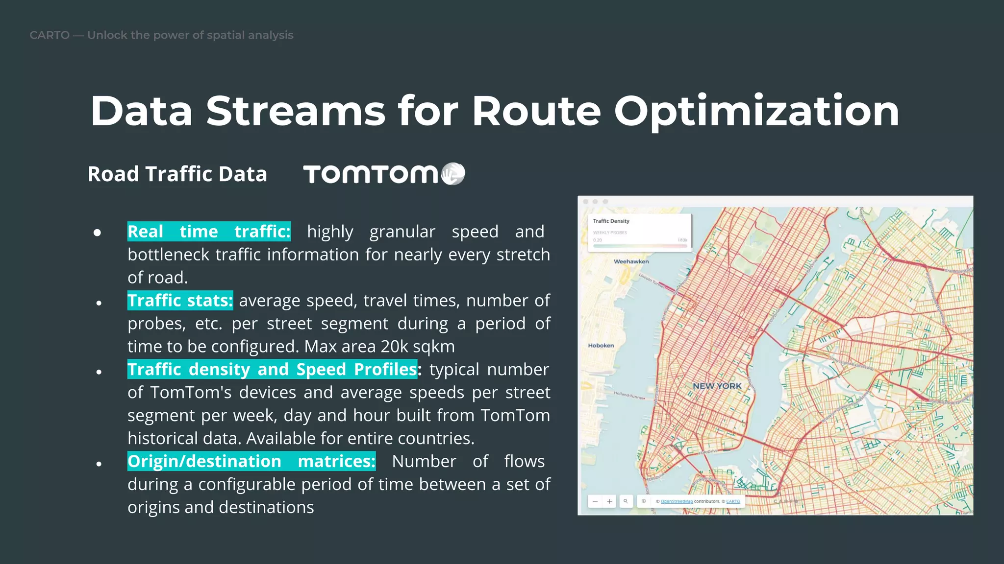 CARTO — Unlock the power of spatial analysis
Data Streams for Route Optimization
● Real time traﬃc: highly granular speed and
bottleneck traﬃc information for nearly every stretch
of road.
● Traﬃc stats: average speed, travel times, number of
probes, etc. per street segment during a period of
time to be conﬁgured. Max area 20k sqkm
● Traﬃc density and Speed Proﬁles: typical number
of TomTom's devices and average speeds per street
segment per week, day and hour built from TomTom
historical data. Available for entire countries.
● Origin/destination matrices: Number of ﬂows
during a conﬁgurable period of time between a set of
origins and destinations
Road Traﬃc Data
 