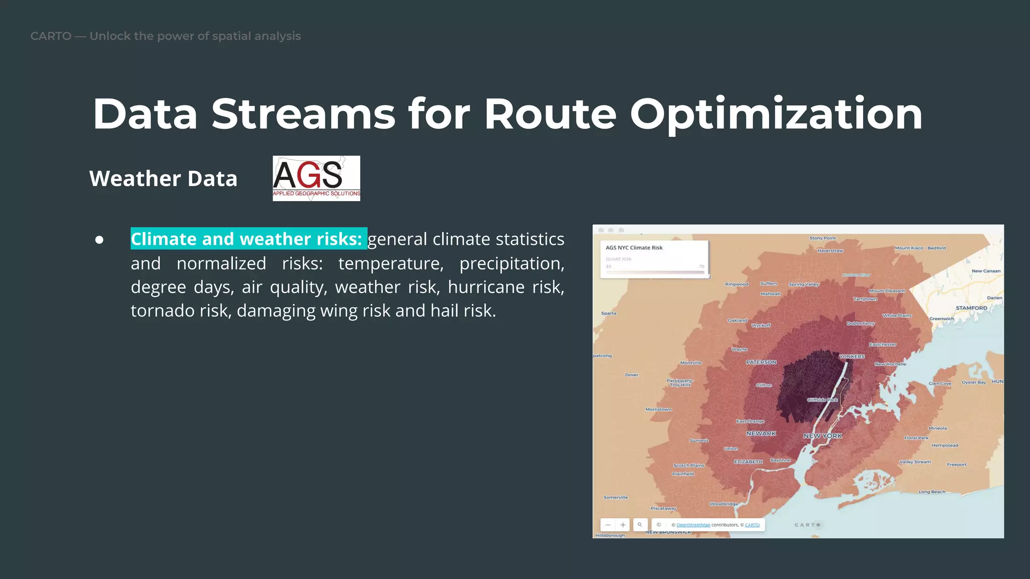 CARTO — Unlock the power of spatial analysis
Data Streams for Route Optimization
● Climate and weather risks: general climate statistics
and normalized risks: temperature, precipitation,
degree days, air quality, weather risk, hurricane risk,
tornado risk, damaging wing risk and hail risk.
Weather Data
 