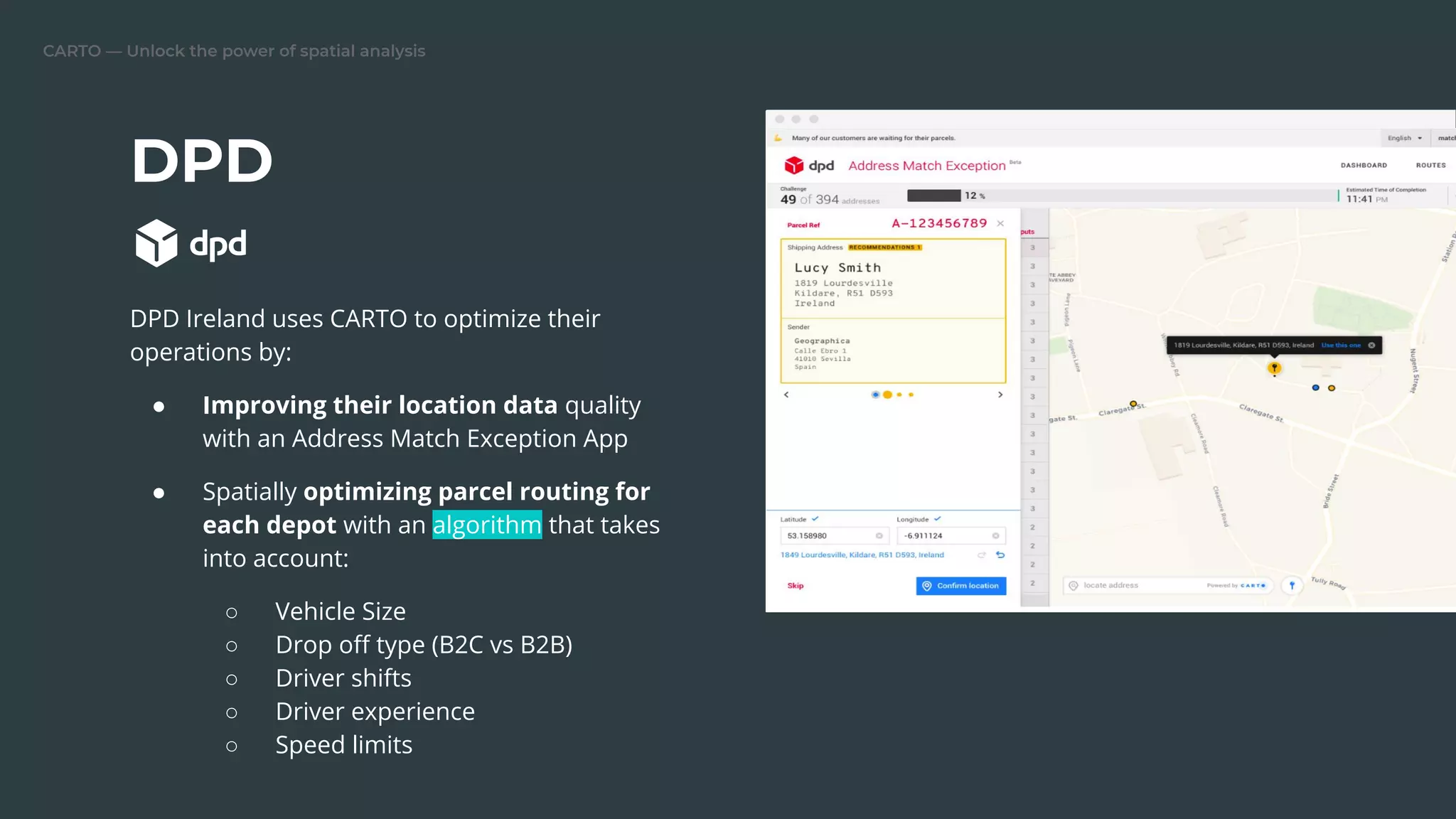 CARTO — Unlock the power of spatial analysis
DPD
DPD Ireland uses CARTO to optimize their
operations by:
● Improving their location data quality
with an Address Match Exception App
● Spatially optimizing parcel routing for
each depot with an algorithm that takes
into account:
○ Vehicle Size
○ Drop oﬀ type (B2C vs B2B)
○ Driver shifts
○ Driver experience
○ Speed limits
 