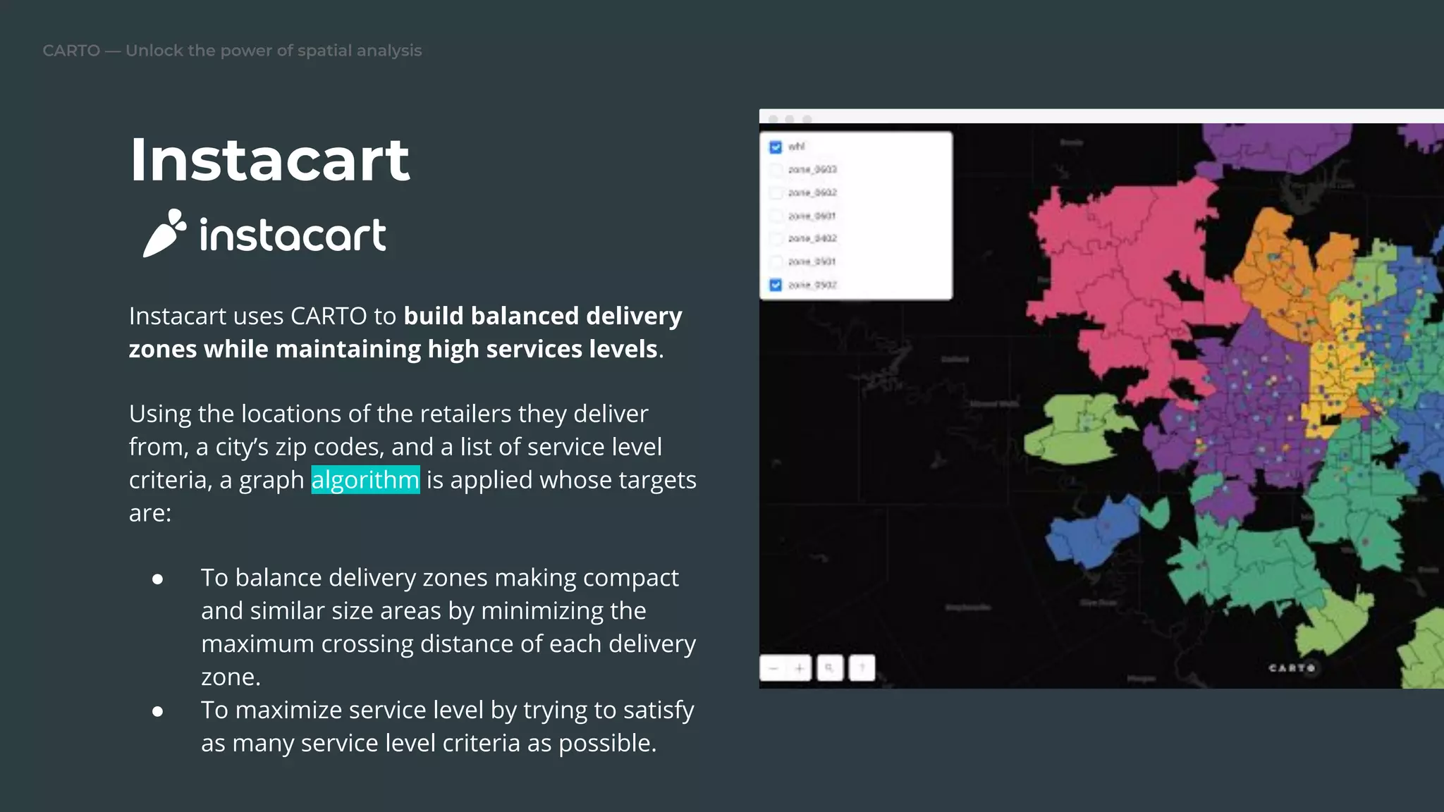 CARTO — Unlock the power of spatial analysis
Instacart
Instacart uses CARTO to build balanced delivery
zones while maintaining high services levels.
Using the locations of the retailers they deliver
from, a city’s zip codes, and a list of service level
criteria, a graph algorithm is applied whose targets
are:
● To balance delivery zones making compact
and similar size areas by minimizing the
maximum crossing distance of each delivery
zone.
● To maximize service level by trying to satisfy
as many service level criteria as possible.
 
