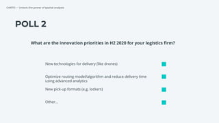 CARTO — Unlock the power of spatial analysis
POLL 2
New technologies for delivery (like drones)
Optimize routing model/algorithm and reduce delivery time
using advanced analytics
New pick-up formats (e.g. lockers)
What are the innovation priorities in H2 2020 for your logistics ﬁrm?
Other…
 