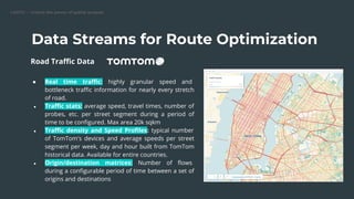 CARTO — Unlock the power of spatial analysis
Data Streams for Route Optimization
● Real time traﬃc: highly granular speed and
bottleneck traﬃc information for nearly every stretch
of road.
● Traﬃc stats: average speed, travel times, number of
probes, etc. per street segment during a period of
time to be conﬁgured. Max area 20k sqkm
● Traﬃc density and Speed Proﬁles: typical number
of TomTom's devices and average speeds per street
segment per week, day and hour built from TomTom
historical data. Available for entire countries.
● Origin/destination matrices: Number of ﬂows
during a conﬁgurable period of time between a set of
origins and destinations
Road Traﬃc Data
 
