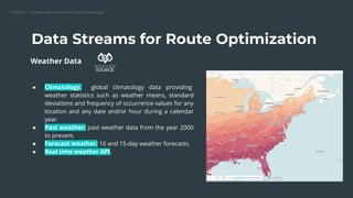CARTO — Unlock the power of spatial analysis
Data Streams for Route Optimization
● Climatology: global climatology data providing
weather statistics such as weather means, standard
deviations and frequency of occurrence values for any
location and any date and/or hour during a calendar
year.
● Past weather: past weather data from the year 2000
to present.
● Forecast weather: 10 and 15-day weather forecasts.
● Real time weather API.
Weather Data
 