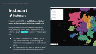 CARTO — Unlock the power of spatial analysis
Instacart
Instacart uses CARTO to build balanced delivery
zones while maintaining high services levels.
Using the locations of the retailers they deliver
from, a city’s zip codes, and a list of service level
criteria, a graph algorithm is applied whose targets
are:
● To balance delivery zones making compact
and similar size areas by minimizing the
maximum crossing distance of each delivery
zone.
● To maximize service level by trying to satisfy
as many service level criteria as possible.
 