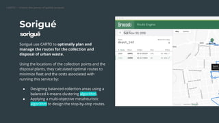 CARTO — Unlock the power of spatial analysis
Sorigué
Sorigué use CARTO to optimally plan and
manage the routes for the collection and
disposal of urban waste.
Using the locations of the collection points and the
disposal plants, they calculated optimal routes to
minimize ﬂeet and the costs associated with
running this service by:
● Designing balanced collection areas using a
balanced k-means clustering algorithm.
● Applying a multi-objective metaheuristic
algorithm to design the stop-by-stop routes.
 