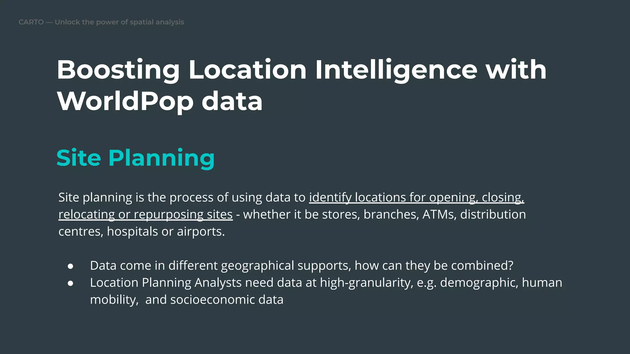 CARTO — Unlock the power of spatial analysis
Boosting Location Intelligence with
WorldPop data
Site Planning
Site planning is the process of using data to identify locations for opening, closing,
relocating or repurposing sites - whether it be stores, branches, ATMs, distribution
centres, hospitals or airports.
● Data come in diﬀerent geographical supports, how can they be combined?
● Location Planning Analysts need data at high-granularity, e.g. demographic, human
mobility, and socioeconomic data
 