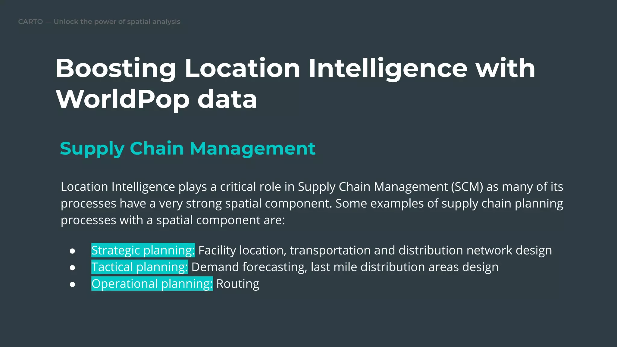 CARTO — Unlock the power of spatial analysis
Boosting Location Intelligence with
WorldPop data
Location Intelligence plays a critical role in Supply Chain Management (SCM) as many of its
processes have a very strong spatial component. Some examples of supply chain planning
processes with a spatial component are:
● Strategic planning: Facility location, transportation and distribution network design
● Tactical planning: Demand forecasting, last mile distribution areas design
● Operational planning: Routing
Supply Chain Management
 