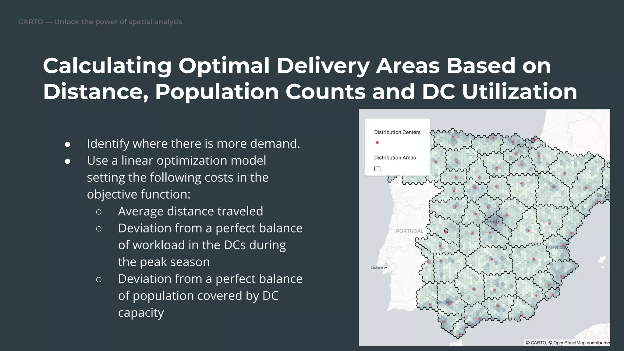 CARTO — Unlock the power of spatial analysis
Calculating Optimal Delivery Areas Based on
Distance, Population Counts and DC Utilization
● Identify where there is more demand.
● Use a linear optimization model
setting the following costs in the
objective function:
○ Average distance traveled
○ Deviation from a perfect balance
of workload in the DCs during
the peak season
○ Deviation from a perfect balance
of population covered by DC
capacity
 