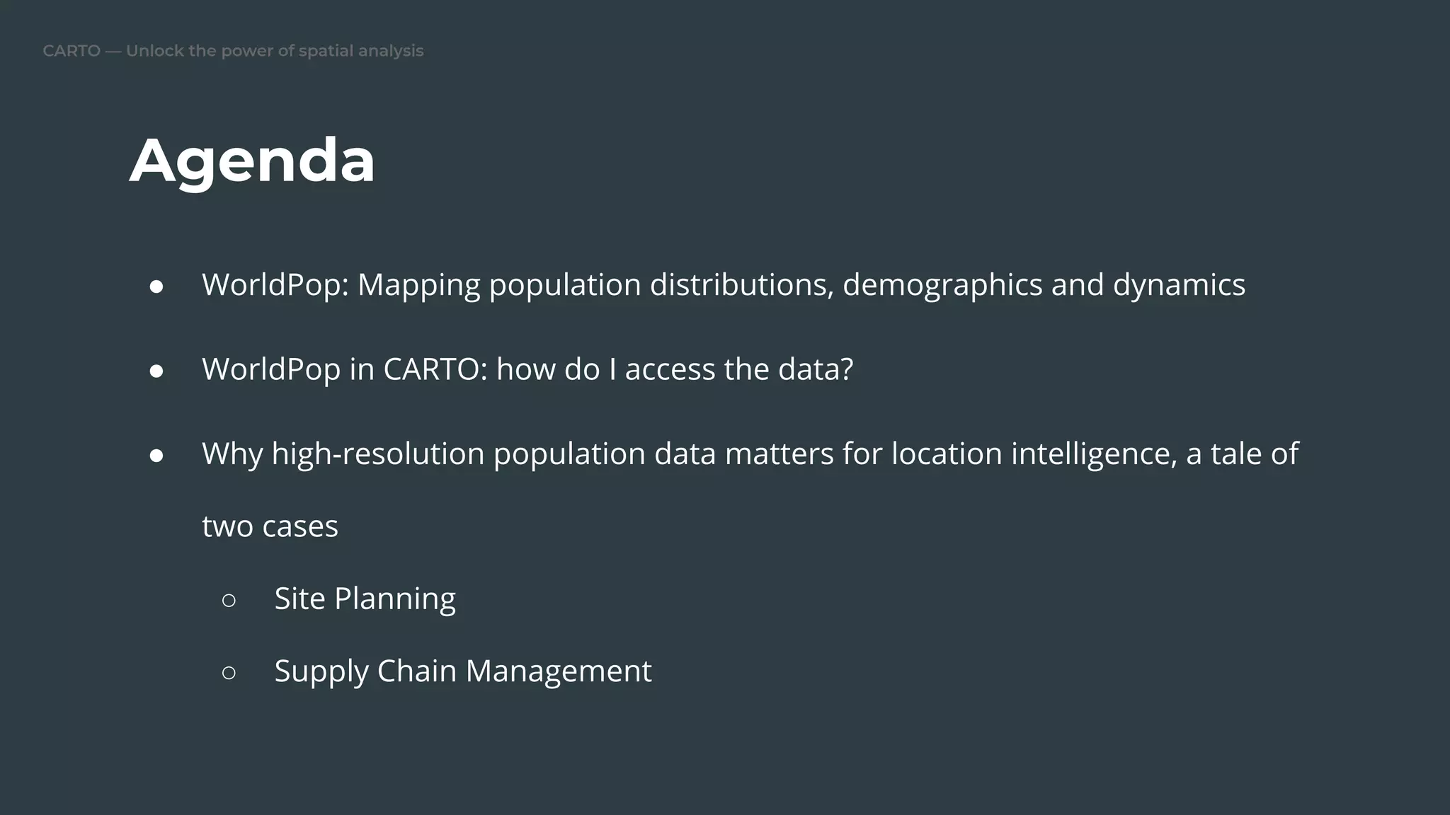CARTO — Unlock the power of spatial analysis
Agenda
● WorldPop: Mapping population distributions, demographics and dynamics
● WorldPop in CARTO: how do I access the data?
● Why high-resolution population data matters for location intelligence, a tale of
two cases
○ Site Planning
○ Supply Chain Management
 