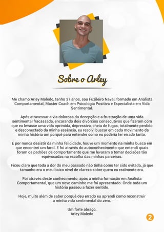 Sobre o ArleySobre o Arley
Me chamo Arley Moledo, tenho 37 anos, sou Fuzileiro Naval, formado em Analista
Comportamental, Master Coach em Psicologia Positiva e Especialista em Vida
Sentimental.
Após atravessar a via dolorosa da decepção e a frustração de uma vida
sentimental fracassada, encarando dois divórcios consecutivos que ﬁzeram com
que eu levasse uma vida oprimida, depressiva, cheia de fugas, totalmente perdido
e desconectado da minha essência, eu resolvi buscar em cada movimento da
minha história um porquê para entender como eu poderia ter errado tanto.
E por nunca desistir da minha felicidade, houve um momento na minha busca em
que encontrei um farol. E foi através do autoconhecimento que entendi quais
foram os padrões de comportamento que me levaram a tomar decisões tão
equivocadas na escolha das minhas parceiras.
Ficou claro que toda a dor do meu passado não tinha como ter sido evitada, já que
tamanho era o meu baixo nível de clareza sobre quem eu realmente era.
Foi através deste conhecimento, após a minha formação em Analista
Comportamental, que um novo caminho me foi apresentado. Onde toda um
história passou a fazer sentido.
Hoje, muito além de saber porquê deu errado eu aprendi como reconstruir
a minha vida sentimental do zero.
Um forte abraço,
Arley Moledo
2
 
