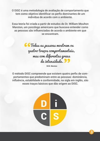 O DISC é uma metodologia de avaliação de comportamento que
tem como objetivo identiﬁcar os perﬁs dominantes de um
indivíduo de acordo com o ambiente.
Essa teoria foi criada a partir de estudos do Dr. William Moulton
Marston, um psicólogo americano que buscava entender como
as pessoas são influenciadas de acordo o ambiente em que
se encontram.
O método DISC compreende que existem quatro perﬁs de com-
portamentos que predominam entre as pessoas: dominância,
influência, estabilidade e conformidade, na sigla em inglês, são
esses traços básicos que dão origem ao DISC.
Todas as pessoas mostram os
quatro traços comportamentais,
mas com diferentes graus
de intensidade.
W.M. Marston
D i
C S
3
 