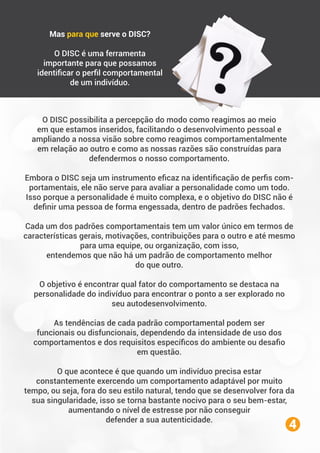 O DISC possibilita a percepção do modo como reagimos ao meio
em que estamos inseridos, facilitando o desenvolvimento pessoal e
ampliando a nossa visão sobre como reagimos comportamentalmente
em relação ao outro e como as nossas razões são construídas para
defendermos o nosso comportamento.
Embora o DISC seja um instrumento eﬁcaz na identiﬁcação de perﬁs com-
portamentais, ele não serve para avaliar a personalidade como um todo.
Isso porque a personalidade é muito complexa, e o objetivo do DISC não é
deﬁnir uma pessoa de forma engessada, dentro de padrões fechados.
Cada um dos padrões comportamentais tem um valor único em termos de
características gerais, motivações, contribuições para o outro e até mesmo
para uma equipe, ou organização, com isso,
entendemos que não há um padrão de comportamento melhor
do que outro.
O objetivo é encontrar qual fator do comportamento se destaca na
personalidade do indivíduo para encontrar o ponto a ser explorado no
seu autodesenvolvimento.
As tendências de cada padrão comportamental podem ser
funcionais ou disfuncionais, dependendo da intensidade de uso dos
comportamentos e dos requisitos especíﬁcos do ambiente ou desaﬁo
em questão.
O que acontece é que quando um indivíduo precisa estar
constantemente exercendo um comportamento adaptável por muito
tempo, ou seja, fora do seu estilo natural, tendo que se desenvolver fora da
sua singularidade, isso se torna bastante nocivo para o seu bem-estar,
aumentando o nível de estresse por não conseguir
defender a sua autenticidade.
Mas para que serve o DISC?
O DISC é uma ferramenta
importante para que possamos
identiﬁcar o perﬁl comportamental
de um indivíduo.
4
 