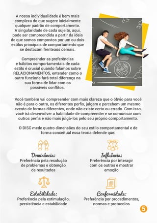 A nossa individualidade é bem mais
complexa do que sugere inicialmente
qualquer padrão de comportamento.
A singularidade de cada sujeito, aqui,
pode ser compreendida a partir da ideia
de que somos compostos por um ou dois
estilos principais de comportamento que
se destacam frenteaos demais.
Compreender as preferências
e hábitos comportamentais de cada
estilo é crucial quando falamos sobre
RELACIONAMENTOS, entender como o
outro funciona fará total diferença na
sua forma de lidar com os
possíveis conflitos.
Você também vai compreender com mais clareza que o óbvio para você
não é para o outro, os diferentes perﬁs, julgam e percebem um mesmo
evento de formas diferentes, onde não existe certo ou errado. Com isso,
você irá desenvolver a habilidade de compreender e se comunicar com
outros perﬁs e não mais julgá-los pelo seu próprio comportamento.
O DISC mede quatro dimensões do seu estilo comportamental e de
forma conceitual essa teoria defende que:
5
Dominância:
Preferência pela resolução
de problemas e obtenção
de resultados
Influência:
Preferência por interagir
com os outros e mostrar
emoção
Estabilidade:
Preferência pela estimulação,
persistência e estabilidade
Conformidade:
Preferência por procedimentos,
normas e protocolos
 