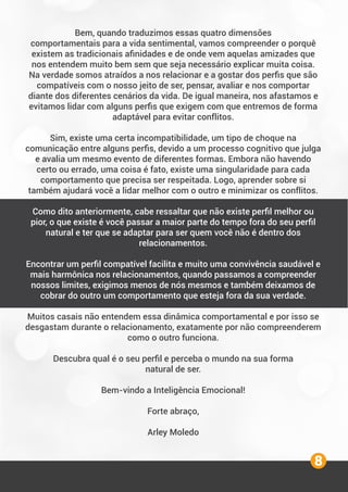 8
Bem, quando traduzimos essas quatro dimensões
comportamentais para a vida sentimental, vamos compreender o porquê
existem as tradicionais aﬁnidades e de onde vem aquelas amizades que
nos entendem muito bem sem que seja necessário explicar muita coisa.
Na verdade somos atraídos a nos relacionar e a gostar dos perﬁs que são
compatíveis com o nosso jeito de ser, pensar, avaliar e nos comportar
diante dos diferentes cenários da vida. De igual maneira, nos afastamos e
evitamos lidar com alguns perﬁs que exigem com que entremos de forma
adaptável para evitar conflitos.
Sim, existe uma certa incompatibilidade, um tipo de choque na
comunicação entre alguns perﬁs, devido a um processo cognitivo que julga
e avalia um mesmo evento de diferentes formas. Embora não havendo
certo ou errado, uma coisa é fato, existe uma singularidade para cada
comportamento que precisa ser respeitada. Logo, aprender sobre si
também ajudará você a lidar melhor com o outro e minimizar os conflitos.
Como dito anteriormente, cabe ressaltar que não existe perﬁl melhor ou
pior, o que existe é você passar a maior parte do tempo fora do seu perﬁl
natural e ter que se adaptar para ser quem você não é dentro dos
relacionamentos.
Encontrar um perﬁl compatível facilita e muito uma convivência saudável e
mais harmônica nos relacionamentos, quando passamos a compreender
nossos limites, exigimos menos de nós mesmos e também deixamos de
cobrar do outro um comportamento que esteja fora da sua verdade.
Muitos casais não entendem essa dinâmica comportamental e por isso se
desgastam durante o relacionamento, exatamente por não compreenderem
como o outro funciona.
Descubra qual é o seu perﬁl e perceba o mundo na sua forma
natural de ser.
Bem-vindo a Inteligência Emocional!
Forte abraço,
Arley Moledo
 