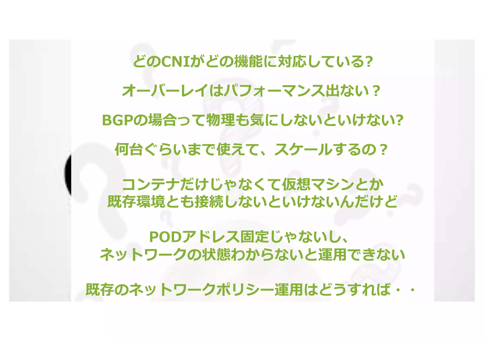 © 2020 Juniper Networks 15
どのCNIがどの機能に対応している?
オーバーレイはパフォーマンス出ない︖
BGPの場合って物理も気にしないといけない?
何台ぐらいまで使えて、スケールするの︖
コンテナだけじゃなくて仮想マシンとか
既存環境とも接続しないといけないんだけど
PODアドレス固定じゃないし、
ネットワークの状態わからないと運⽤できない
既存のネットワークポリシー運⽤はどうすれば・・
 